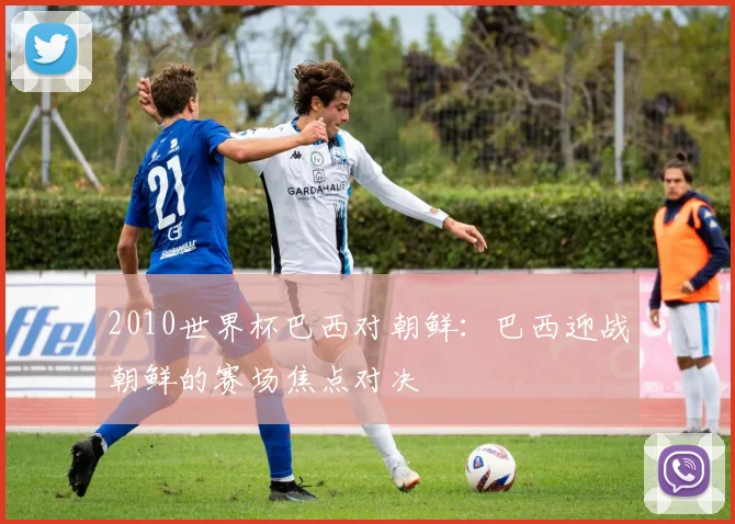 2010世界杯巴西对朝鲜:巴西迎战朝鲜的赛场焦点对决