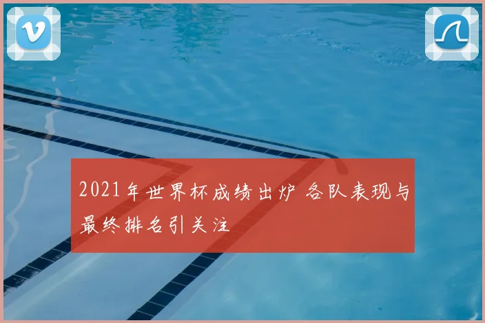 2021年世界杯成绩出炉 各队表现与最终排名引关注